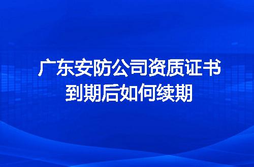 广东安防公司资质证书到期后如何续期